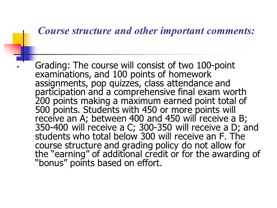 Course structure and other important comments: Grading: The course will consist of two 100-point examinations, and 100 points of homework assignments, pop quizzes, class attendance and participation and a comprehensive final exam worth 200 points making a maximum earned point total of 500 points.