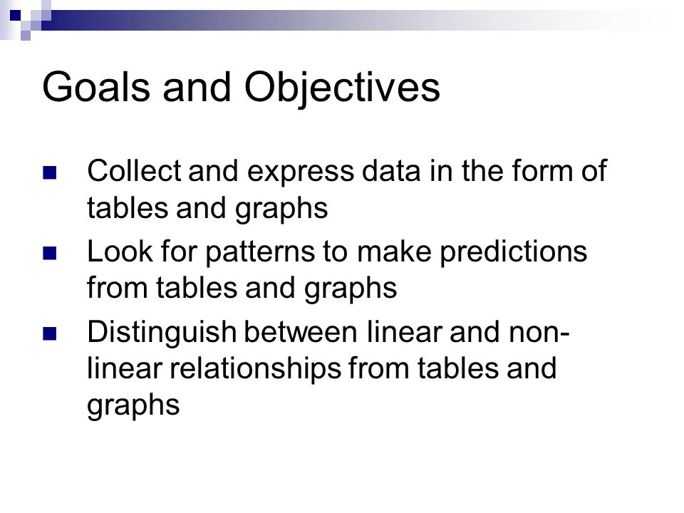 Goals and Objectives Collect and express data in the form of tables and graphs Look for patterns to make predictions from tables and graphs Distinguish between linear and non- linear relationships from tables and graphs