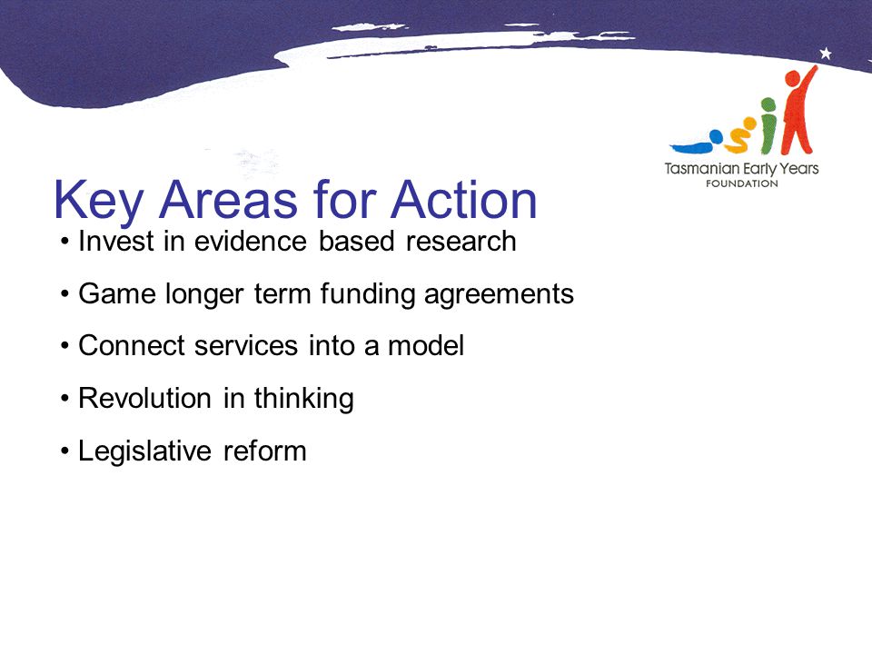 Key Areas for Action Invest in evidence based research Game longer term funding agreements Connect services into a model Revolution in thinking Legislative reform