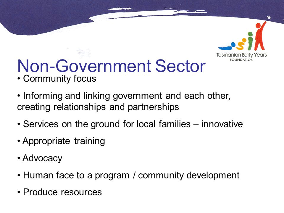 Non-Government Sector Community focus Informing and linking government and each other, creating relationships and partnerships Services on the ground for local families – innovative Appropriate training Advocacy Human face to a program / community development Produce resources