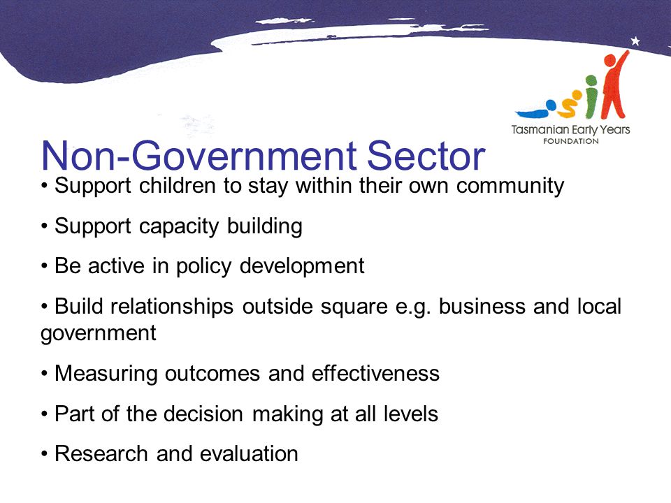 Non-Government Sector Support children to stay within their own community Support capacity building Be active in policy development Build relationships outside square e.g.