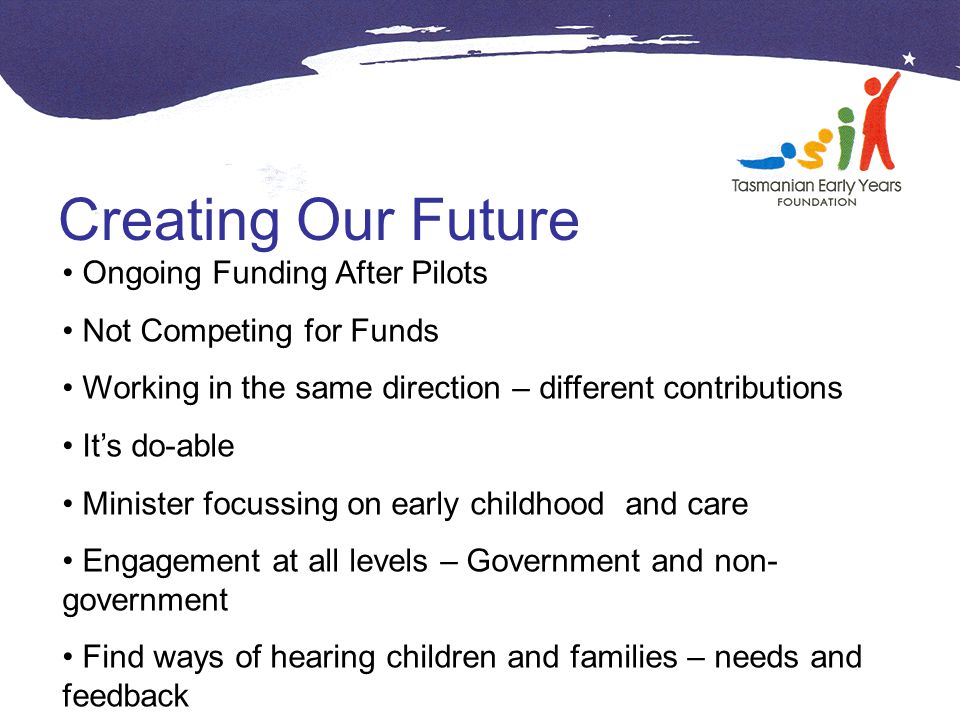Creating Our Future Ongoing Funding After Pilots Not Competing for Funds Working in the same direction – different contributions It’s do-able Minister focussing on early childhood and care Engagement at all levels – Government and non- government Find ways of hearing children and families – needs and feedback