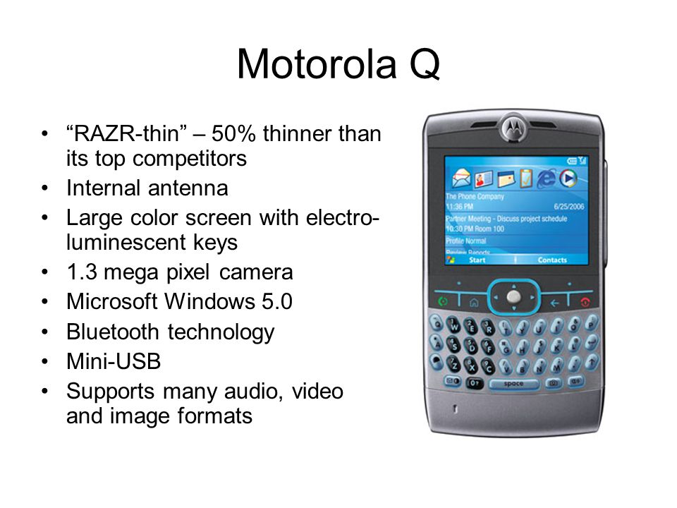 Motorola Q RAZR-thin – 50% thinner than its top competitors Internal antenna Large color screen with electro- luminescent keys 1.3 mega pixel camera Microsoft Windows 5.0 Bluetooth technology Mini-USB Supports many audio, video and image formats