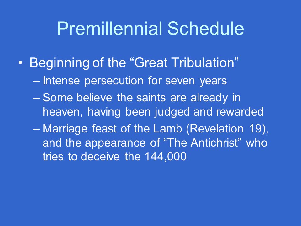 Premillennial Schedule Beginning of the Great Tribulation –Intense persecution for seven years –Some believe the saints are already in heaven, having been judged and rewarded –Marriage feast of the Lamb (Revelation 19), and the appearance of The Antichrist who tries to deceive the 144,000