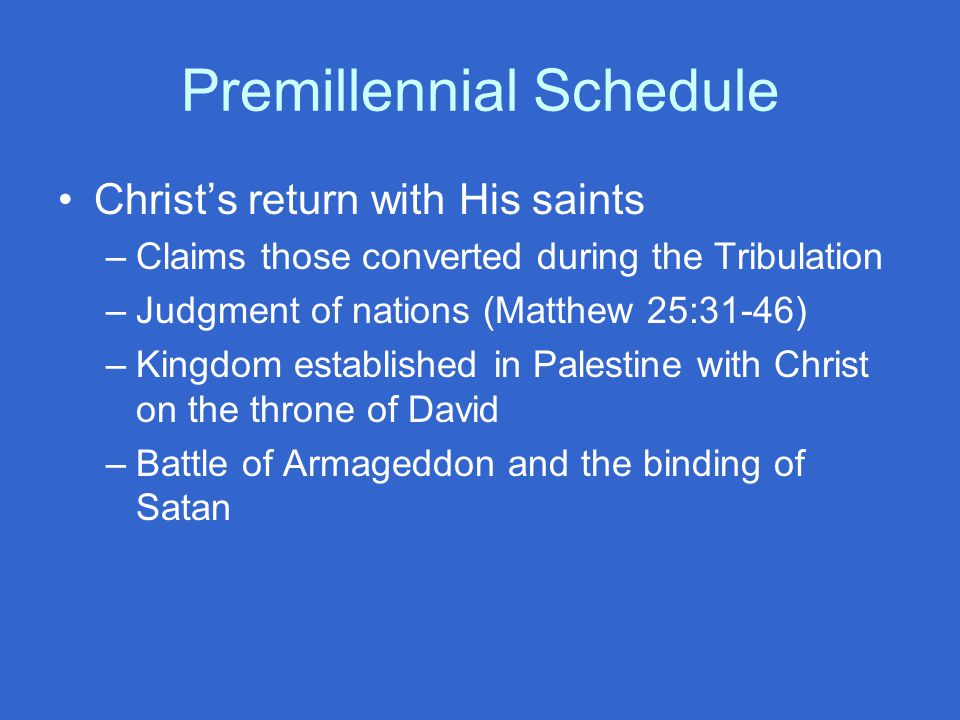 Premillennial Schedule Christ’s return with His saints –Claims those converted during the Tribulation –Judgment of nations (Matthew 25:31-46) –Kingdom established in Palestine with Christ on the throne of David –Battle of Armageddon and the binding of Satan