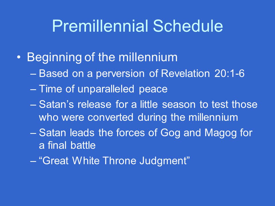 Premillennial Schedule Beginning of the millennium –Based on a perversion of Revelation 20:1-6 –Time of unparalleled peace –Satan’s release for a little season to test those who were converted during the millennium –Satan leads the forces of Gog and Magog for a final battle – Great White Throne Judgment