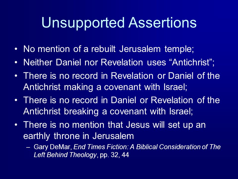 Unsupported Assertions No mention of a rebuilt Jerusalem temple; Neither Daniel nor Revelation uses Antichrist ; There is no record in Revelation or Daniel of the Antichrist making a covenant with Israel; There is no record in Daniel or Revelation of the Antichrist breaking a covenant with Israel; There is no mention that Jesus will set up an earthly throne in Jerusalem –Gary DeMar, End Times Fiction: A Biblical Consideration of The Left Behind Theology, pp.