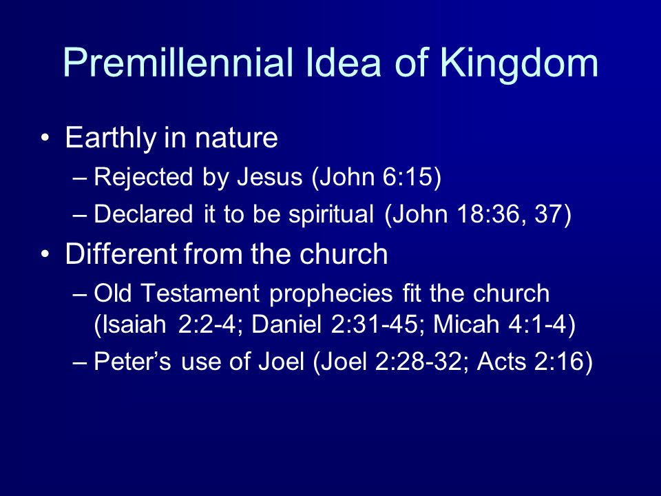 Premillennial Idea of Kingdom Earthly in nature –Rejected by Jesus (John 6:15) –Declared it to be spiritual (John 18:36, 37) Different from the church –Old Testament prophecies fit the church (Isaiah 2:2-4; Daniel 2:31-45; Micah 4:1-4) –Peter’s use of Joel (Joel 2:28-32; Acts 2:16)