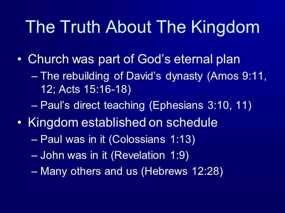 The Truth About The Kingdom Church was part of God’s eternal plan –The rebuilding of David’s dynasty (Amos 9:11, 12; Acts 15:16-18) –Paul’s direct teaching (Ephesians 3:10, 11) Kingdom established on schedule –Paul was in it (Colossians 1:13) –John was in it (Revelation 1:9) –Many others and us (Hebrews 12:28)