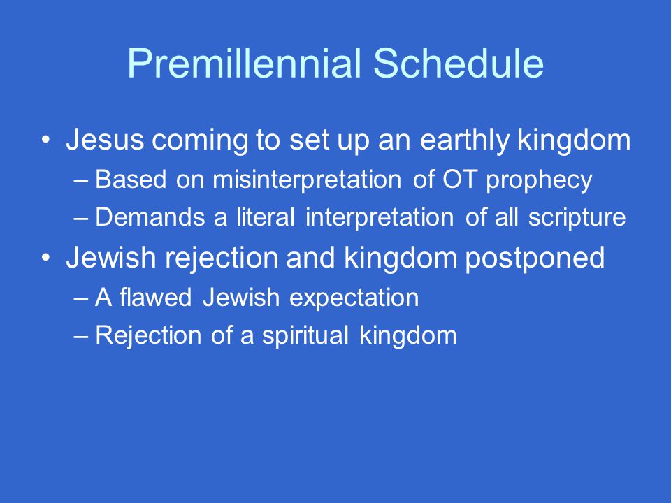 Premillennial Schedule Jesus coming to set up an earthly kingdom –Based on misinterpretation of OT prophecy –Demands a literal interpretation of all scripture Jewish rejection and kingdom postponed –A flawed Jewish expectation –Rejection of a spiritual kingdom