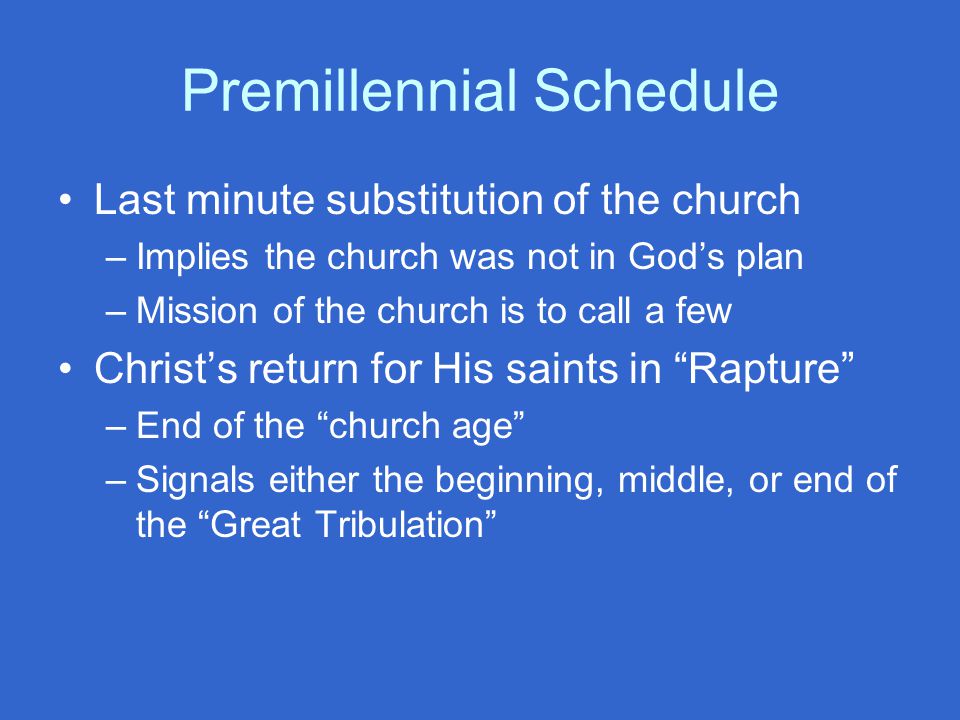 Premillennial Schedule Last minute substitution of the church –Implies the church was not in God’s plan –Mission of the church is to call a few Christ’s return for His saints in Rapture –End of the church age –Signals either the beginning, middle, or end of the Great Tribulation