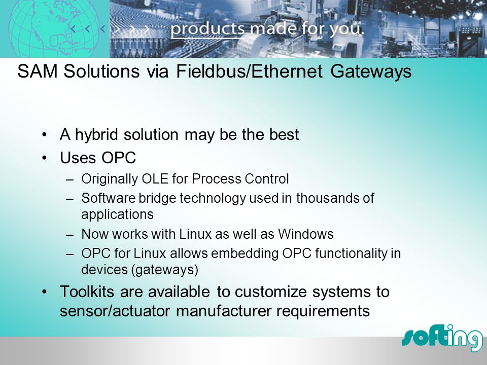 SAM Solutions via Fieldbus/Ethernet Gateways A hybrid solution may be the best Uses OPC –Originally OLE for Process Control –Software bridge technology used in thousands of applications –Now works with Linux as well as Windows –OPC for Linux allows embedding OPC functionality in devices (gateways) Toolkits are available to customize systems to sensor/actuator manufacturer requirements