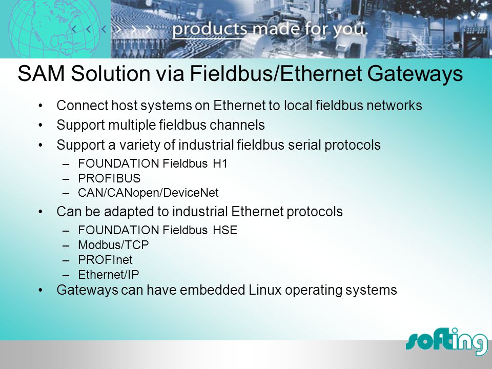 SAM Solution via Fieldbus/Ethernet Gateways Connect host systems on Ethernet to local fieldbus networks Support multiple fieldbus channels Support a variety of industrial fieldbus serial protocols –FOUNDATION Fieldbus H1 –PROFIBUS –CAN/CANopen/DeviceNet Can be adapted to industrial Ethernet protocols –FOUNDATION Fieldbus HSE –Modbus/TCP –PROFInet –Ethernet/IP Gateways can have embedded Linux operating systems