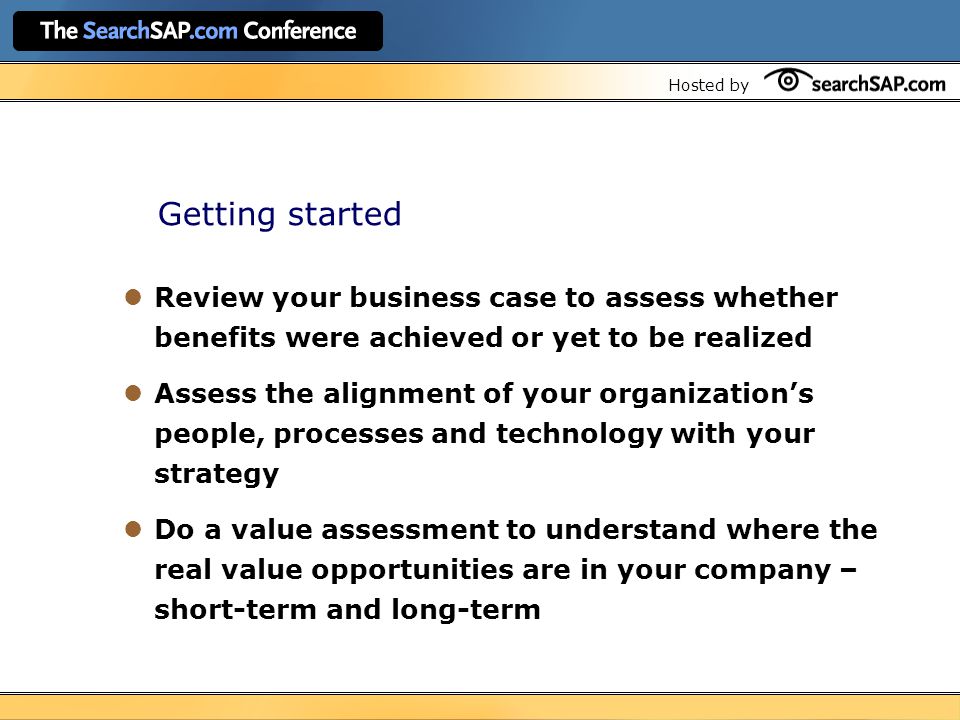 Hosted by Getting started Review your business case to assess whether benefits were achieved or yet to be realized Assess the alignment of your organization’s people, processes and technology with your strategy Do a value assessment to understand where the real value opportunities are in your company – short-term and long-term