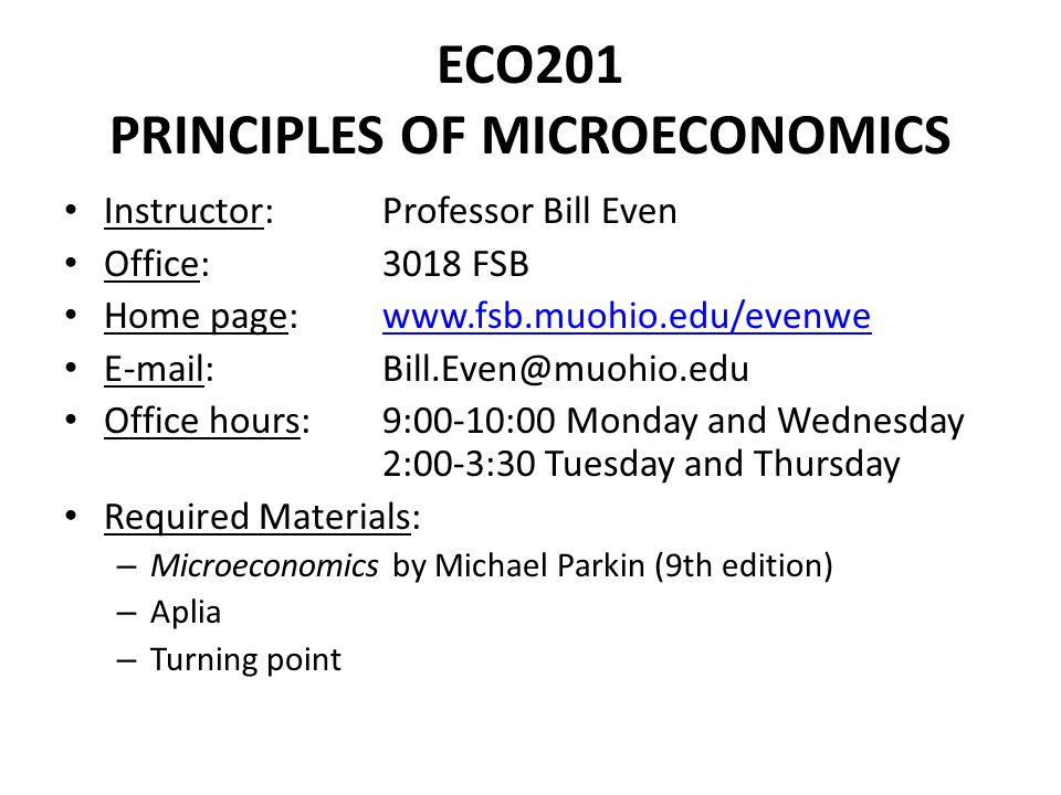 ECO201 PRINCIPLES OF MICROECONOMICS Instructor: Professor Bill Even Office: 3018 FSB Home page:     Office hours:9:00-10:00 Monday and Wednesday 2:00-3:30 Tuesday and Thursday Required Materials: – Microeconomics by Michael Parkin (9th edition) – Aplia – Turning point