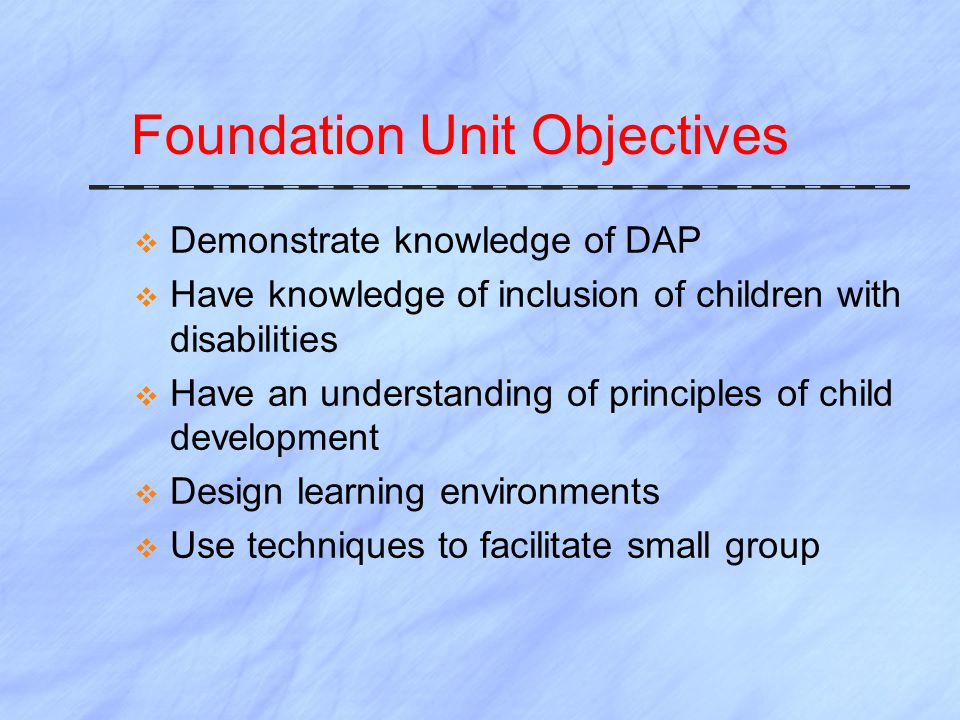 Foundation Unit Objectives  Demonstrate knowledge of DAP  Have knowledge of inclusion of children with disabilities  Have an understanding of principles of child development  Design learning environments  Use techniques to facilitate small group