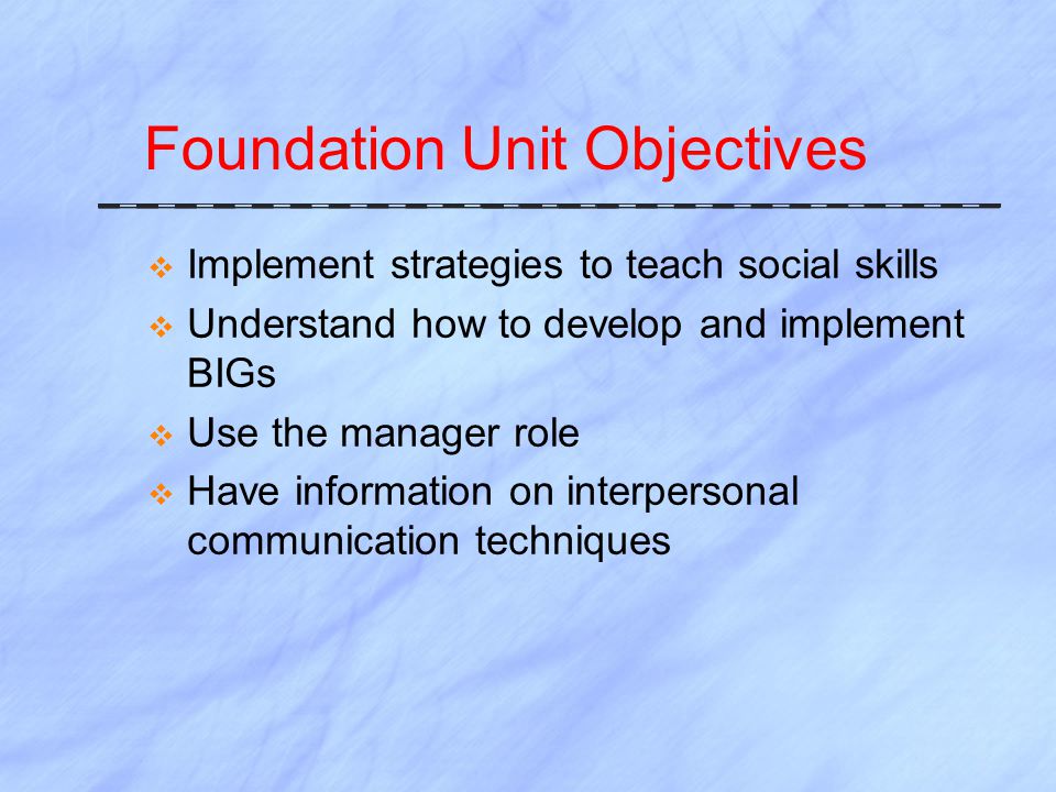 Foundation Unit Objectives  Implement strategies to teach social skills  Understand how to develop and implement BIGs  Use the manager role  Have information on interpersonal communication techniques