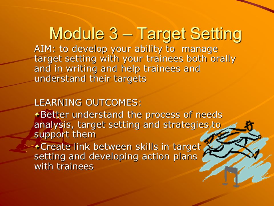 AIM: to develop your ability to manage target setting with your trainees both orally and in writing and help trainees and understand their targets LEARNING OUTCOMES: Better understand the process of needs analysis, target setting and strategies to support them Create link between skills in target setting and developing action plans with trainees Module 3 – Target Setting