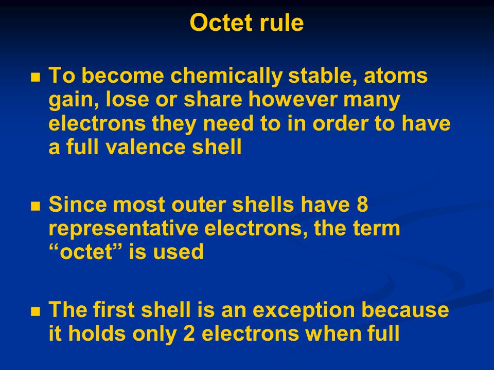 Octet rule To become chemically stable, atoms gain, lose or share however many electrons they need to in order to have a full valence shell Since most outer shells have 8 representative electrons, the term octet is used The first shell is an exception because it holds only 2 electrons when full