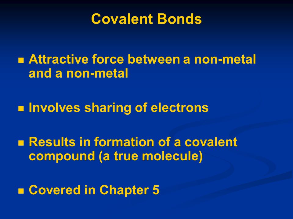 Covalent Bonds Attractive force between a non-metal and a non-metal Involves sharing of electrons Results in formation of a covalent compound (a true molecule) Covered in Chapter 5