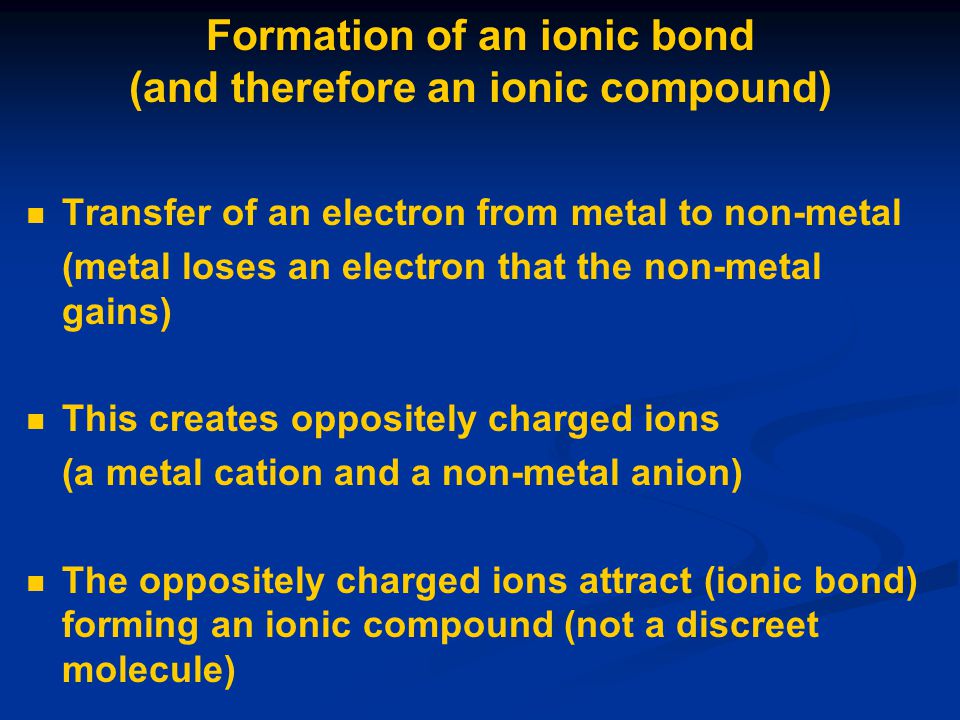 Formation of an ionic bond (and therefore an ionic compound) Transfer of an electron from metal to non-metal (metal loses an electron that the non-metal gains) This creates oppositely charged ions (a metal cation and a non-metal anion) The oppositely charged ions attract (ionic bond) forming an ionic compound (not a discreet molecule)