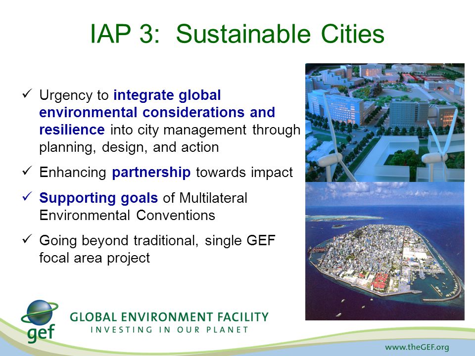 IAP 3: Sustainable Cities Urgency to integrate global environmental considerations and resilience into city management through planning, design, and action Enhancing partnership towards impact Supporting goals of Multilateral Environmental Conventions Going beyond traditional, single GEF focal area project