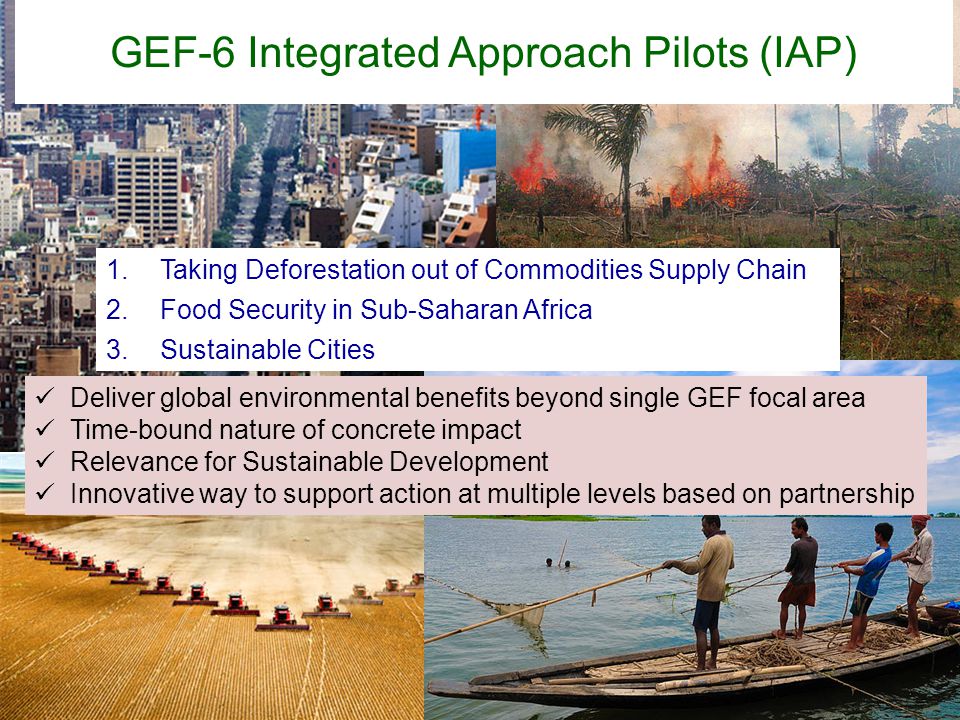 1.Taking Deforestation out of Commodities Supply Chain 2.Food Security in Sub-Saharan Africa 3.Sustainable Cities GEF-6 Integrated Approach Pilots (IAP) Deliver global environmental benefits beyond single GEF focal area Time-bound nature of concrete impact Relevance for Sustainable Development Innovative way to support action at multiple levels based on partnership