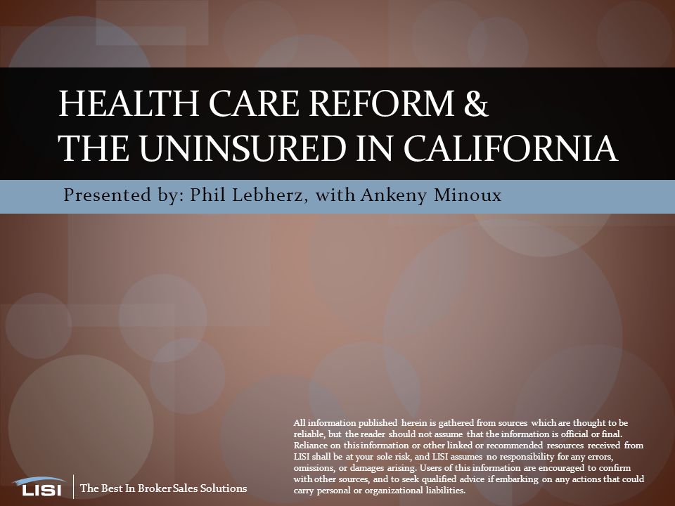 The Best In Broker Sales Solutions Presented by: Phil Lebherz, with Ankeny Minoux HEALTH CARE REFORM & THE UNINSURED IN CALIFORNIA All information published herein is gathered from sources which are thought to be reliable, but the reader should not assume that the information is official or final.