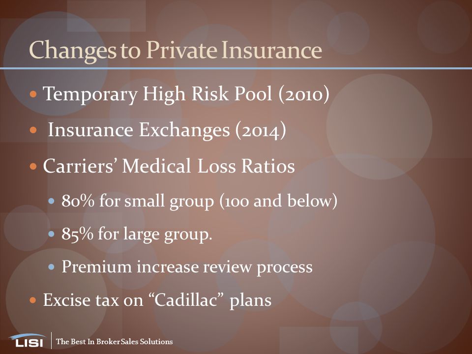 The Best In Broker Sales Solutions Changes to Private Insurance Temporary High Risk Pool (2010) Insurance Exchanges (2014) Carriers’ Medical Loss Ratios 80% for small group (100 and below) 85% for large group.