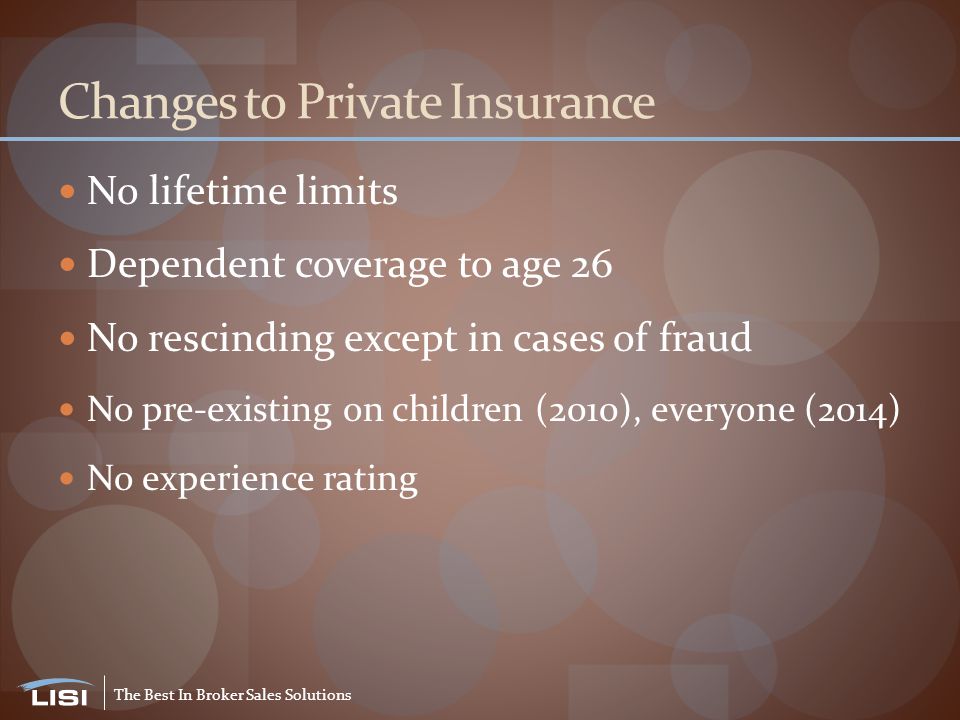 The Best In Broker Sales Solutions Changes to Private Insurance No lifetime limits Dependent coverage to age 26 No rescinding except in cases of fraud No pre-existing on children (2010), everyone (2014) No experience rating