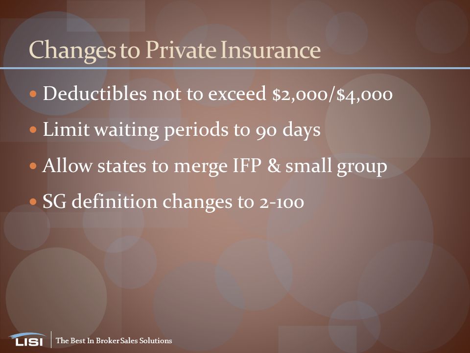 The Best In Broker Sales Solutions Changes to Private Insurance Deductibles not to exceed $2,000/$4,000 Limit waiting periods to 90 days Allow states to merge IFP & small group SG definition changes to 2-100