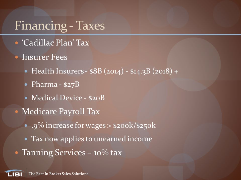 The Best In Broker Sales Solutions Financing - Taxes ‘Cadillac Plan’ Tax Insurer Fees Health Insurers - $8B (2014) - $14.3B (2018) + Pharma - $27B Medical Device - $20B Medicare Payroll Tax.9% increase for wages > $200k/$250k Tax now applies to unearned income Tanning Services – 10% tax