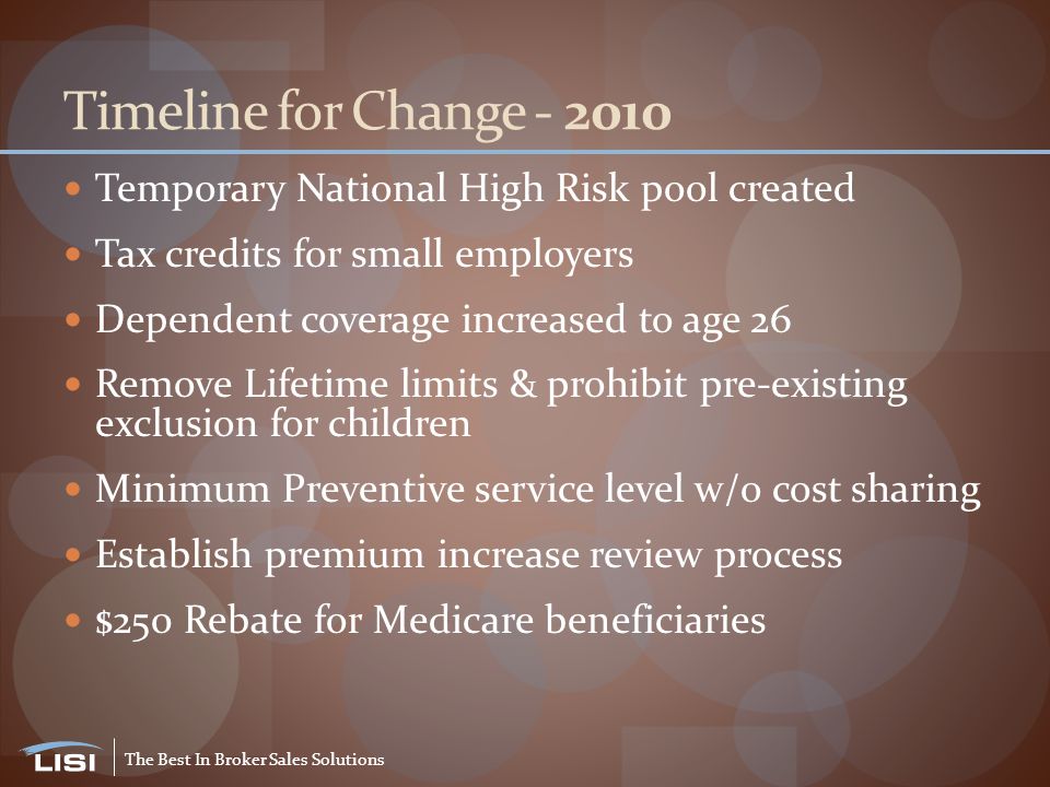 The Best In Broker Sales Solutions Timeline for Change Temporary National High Risk pool created Tax credits for small employers Dependent coverage increased to age 26 Remove Lifetime limits & prohibit pre-existing exclusion for children Minimum Preventive service level w/o cost sharing Establish premium increase review process $250 Rebate for Medicare beneficiaries