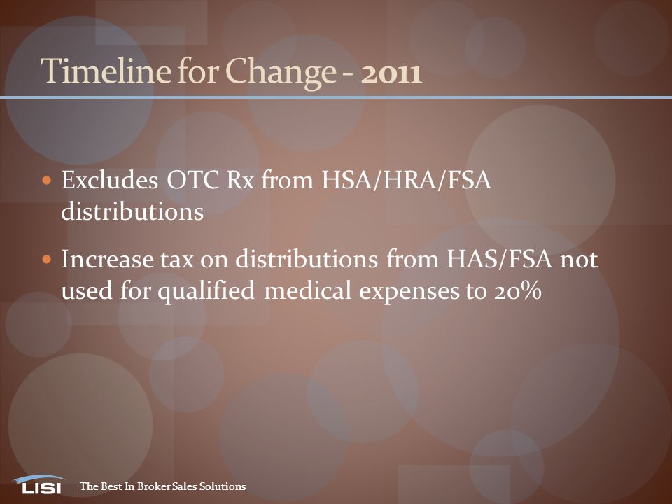 The Best In Broker Sales Solutions Timeline for Change Excludes OTC Rx from HSA/HRA/FSA distributions Increase tax on distributions from HAS/FSA not used for qualified medical expenses to 20%