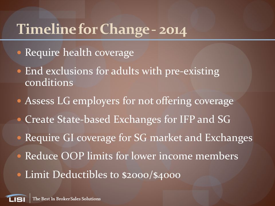 The Best In Broker Sales Solutions Timeline for Change Require health coverage End exclusions for adults with pre-existing conditions Assess LG employers for not offering coverage Create State-based Exchanges for IFP and SG Require GI coverage for SG market and Exchanges Reduce OOP limits for lower income members Limit Deductibles to $2000/$4000
