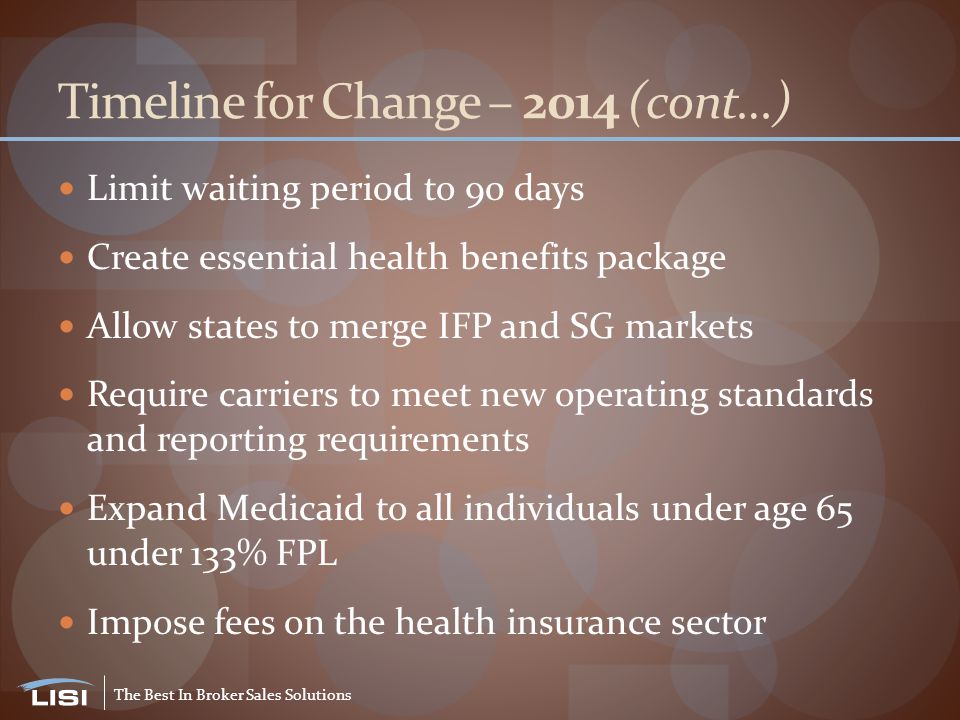 The Best In Broker Sales Solutions Timeline for Change – 2014 (cont…) Limit waiting period to 90 days Create essential health benefits package Allow states to merge IFP and SG markets Require carriers to meet new operating standards and reporting requirements Expand Medicaid to all individuals under age 65 under 133% FPL Impose fees on the health insurance sector