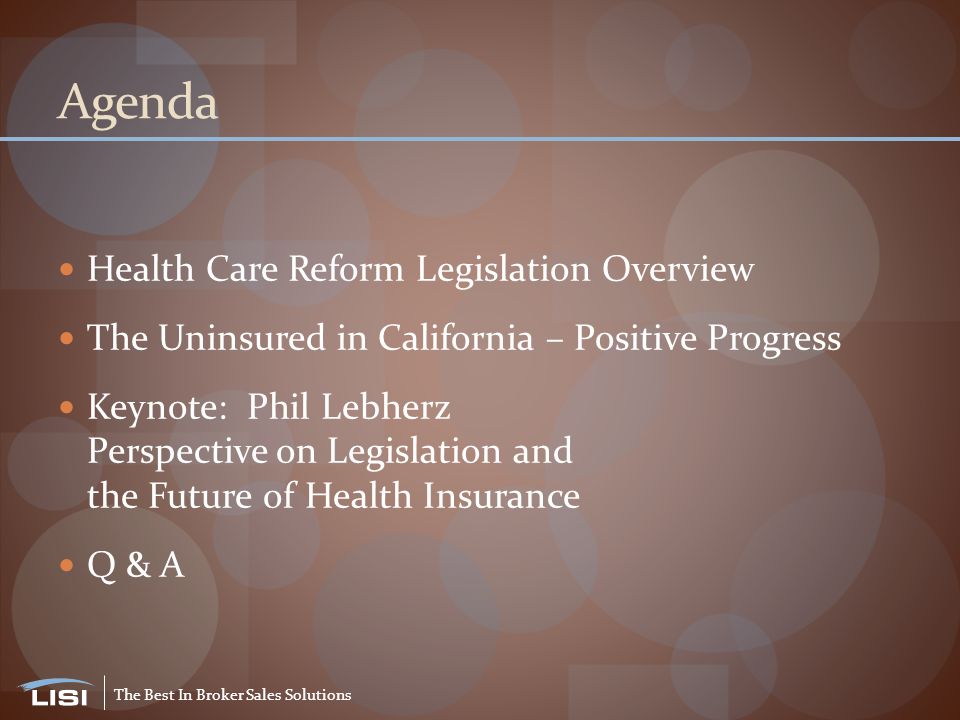 The Best In Broker Sales Solutions Agenda Health Care Reform Legislation Overview The Uninsured in California – Positive Progress Keynote: Phil Lebherz Perspective on Legislation and the Future of Health Insurance Q & A