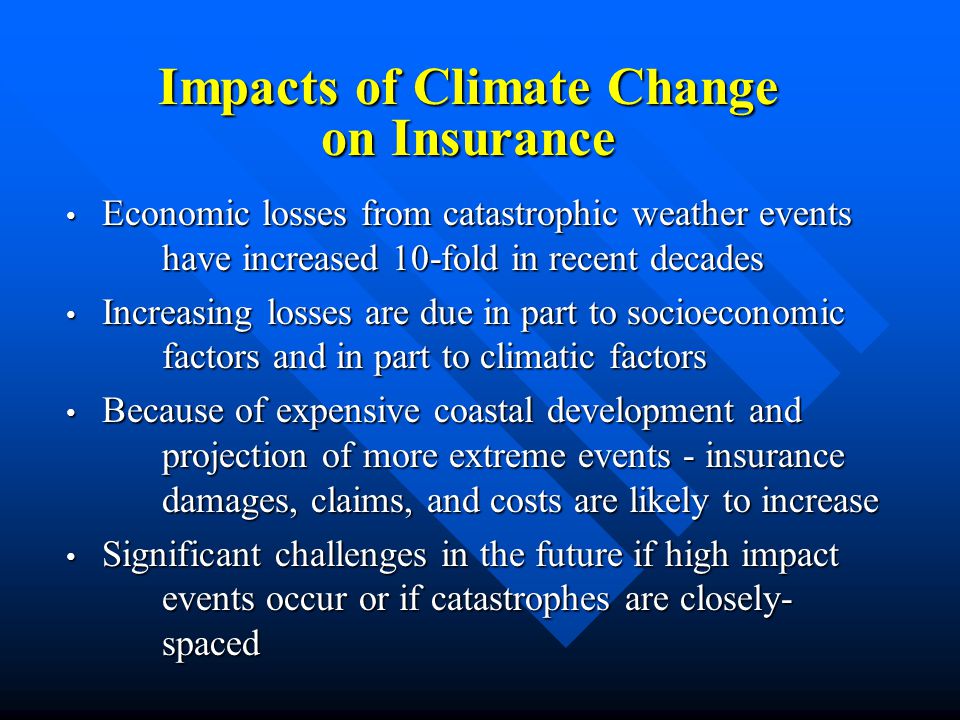 Economic losses from catastrophic weather events have increased 10-fold in recent decades Economic losses from catastrophic weather events have increased 10-fold in recent decades Increasing losses are due in part to socioeconomic factors and in part to climatic factors Increasing losses are due in part to socioeconomic factors and in part to climatic factors Because of expensive coastal development and projection of more extreme events - insurance damages, claims, and costs are likely to increase Because of expensive coastal development and projection of more extreme events - insurance damages, claims, and costs are likely to increase Significant challenges in the future if high impact events occur or if catastrophes are closely- spaced Significant challenges in the future if high impact events occur or if catastrophes are closely- spaced Impacts of Climate Change on Insurance