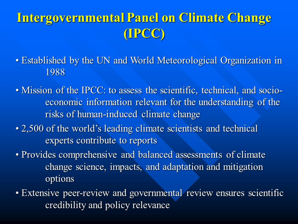 Intergovernmental Panel on Climate Change (IPCC) Established by the UN and World Meteorological Organization in 1988 Established by the UN and World Meteorological Organization in 1988 Mission of the IPCC: to assess the scientific, technical, and socio- economic information relevant for the understanding of the risks of human-induced climate change Mission of the IPCC: to assess the scientific, technical, and socio- economic information relevant for the understanding of the risks of human-induced climate change 2,500 of the world’s leading climate scientists and technical experts contribute to reports 2,500 of the world’s leading climate scientists and technical experts contribute to reports Provides comprehensive and balanced assessments of climate change science, impacts, and adaptation and mitigation options Provides comprehensive and balanced assessments of climate change science, impacts, and adaptation and mitigation options Extensive peer-review and governmental review ensures scientific credibility and policy relevance Extensive peer-review and governmental review ensures scientific credibility and policy relevance