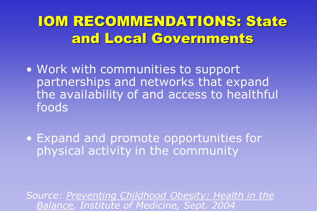IOM RECOMMENDATIONS: State and Local Governments Work with communities to support partnerships and networks that expand the availability of and access to healthful foods Expand and promote opportunities for physical activity in the community Source: Preventing Childhood Obesity: Health in the Balance, Institute of Medicine, Sept.