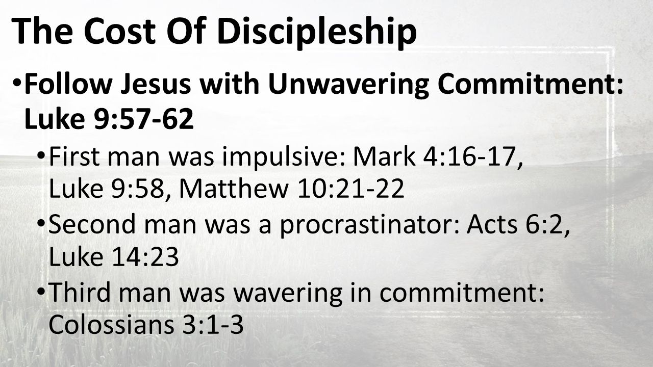 The Cost Of Discipleship Follow Jesus with Unwavering Commitment: Luke 9:57-62 First man was impulsive: Mark 4:16-17, Luke 9:58, Matthew 10:21-22 Second man was a procrastinator: Acts 6:2, Luke 14:23 Third man was wavering in commitment: Colossians 3:1-3