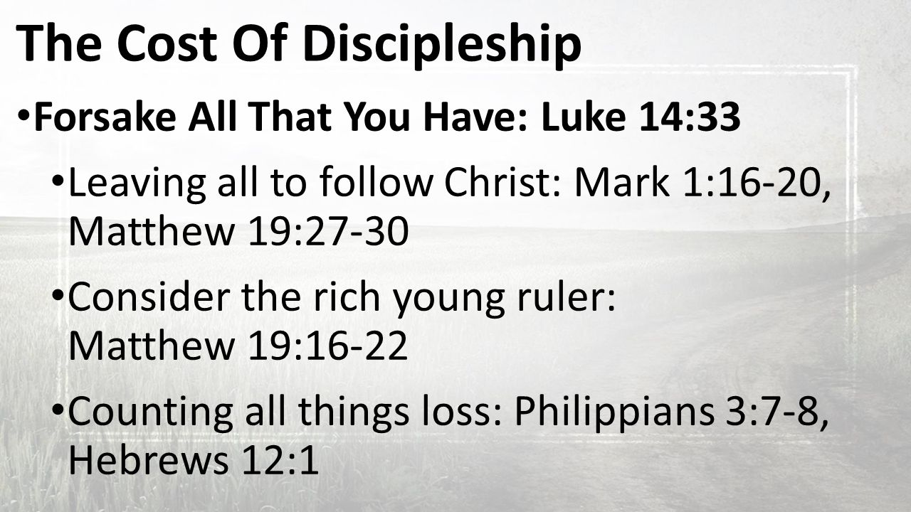 The Cost Of Discipleship Forsake All That You Have: Luke 14:33 Leaving all to follow Christ: Mark 1:16-20, Matthew 19:27-30 Consider the rich young ruler: Matthew 19:16-22 Counting all things loss: Philippians 3:7-8, Hebrews 12:1
