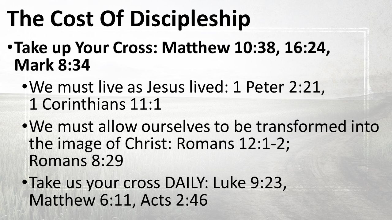 The Cost Of Discipleship Take up Your Cross: Matthew 10:38, 16:24, Mark 8:34 We must live as Jesus lived: 1 Peter 2:21, 1 Corinthians 11:1 We must allow ourselves to be transformed into the image of Christ: Romans 12:1-2; Romans 8:29 Take us your cross DAILY: Luke 9:23, Matthew 6:11, Acts 2:46