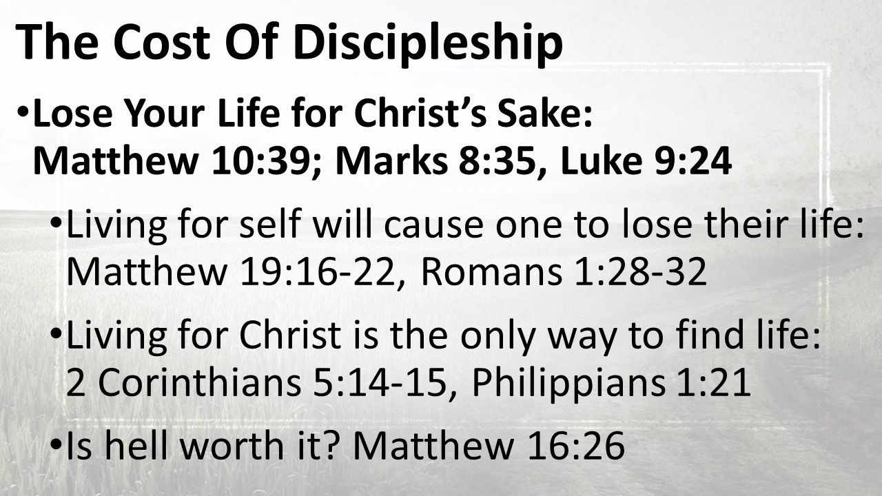 The Cost Of Discipleship Lose Your Life for Christ’s Sake: Matthew 10:39; Marks 8:35, Luke 9:24 Living for self will cause one to lose their life: Matthew 19:16-22, Romans 1:28-32 Living for Christ is the only way to find life: 2 Corinthians 5:14-15, Philippians 1:21 Is hell worth it.