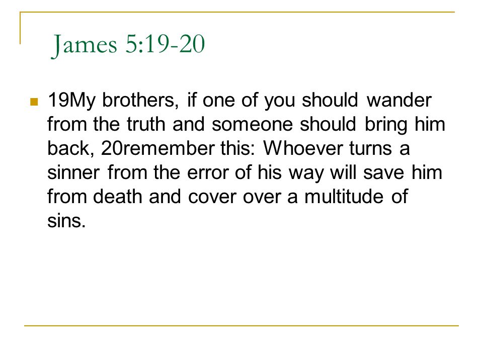 James 5: My brothers, if one of you should wander from the truth and someone should bring him back, 20remember this: Whoever turns a sinner from the error of his way will save him from death and cover over a multitude of sins.