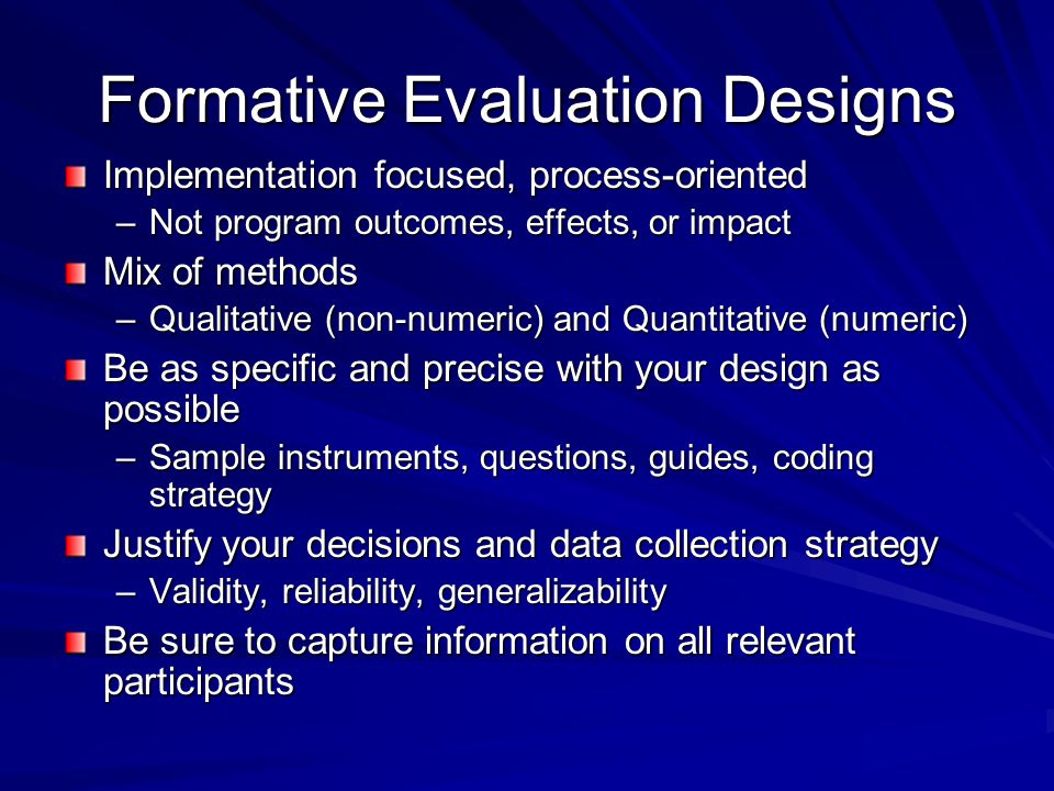 Formative Evaluation Designs Implementation focused, process-oriented –Not program outcomes, effects, or impact Mix of methods –Qualitative (non-numeric) and Quantitative (numeric) Be as specific and precise with your design as possible –Sample instruments, questions, guides, coding strategy Justify your decisions and data collection strategy –Validity, reliability, generalizability Be sure to capture information on all relevant participants