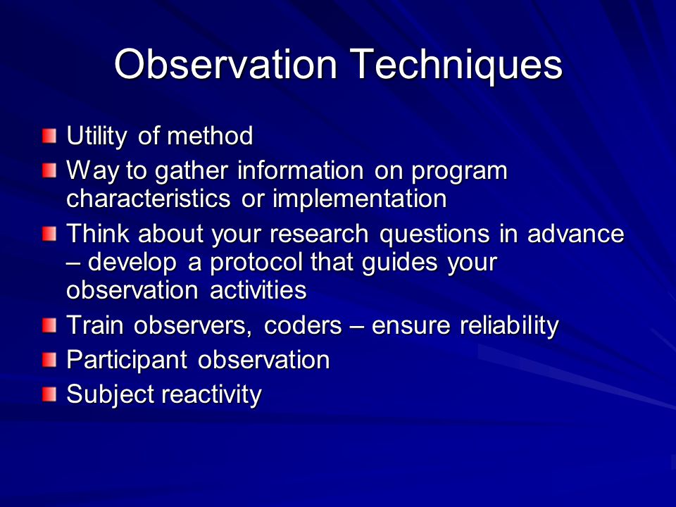 Observation Techniques Utility of method Way to gather information on program characteristics or implementation Think about your research questions in advance – develop a protocol that guides your observation activities Train observers, coders – ensure reliability Participant observation Subject reactivity