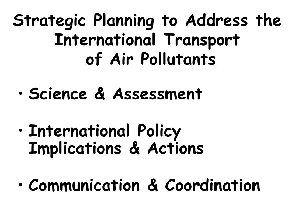 Strategic Planning to Address the International Transport of Air Pollutants Science & Assessment International Policy Implications & Actions Communication & Coordination