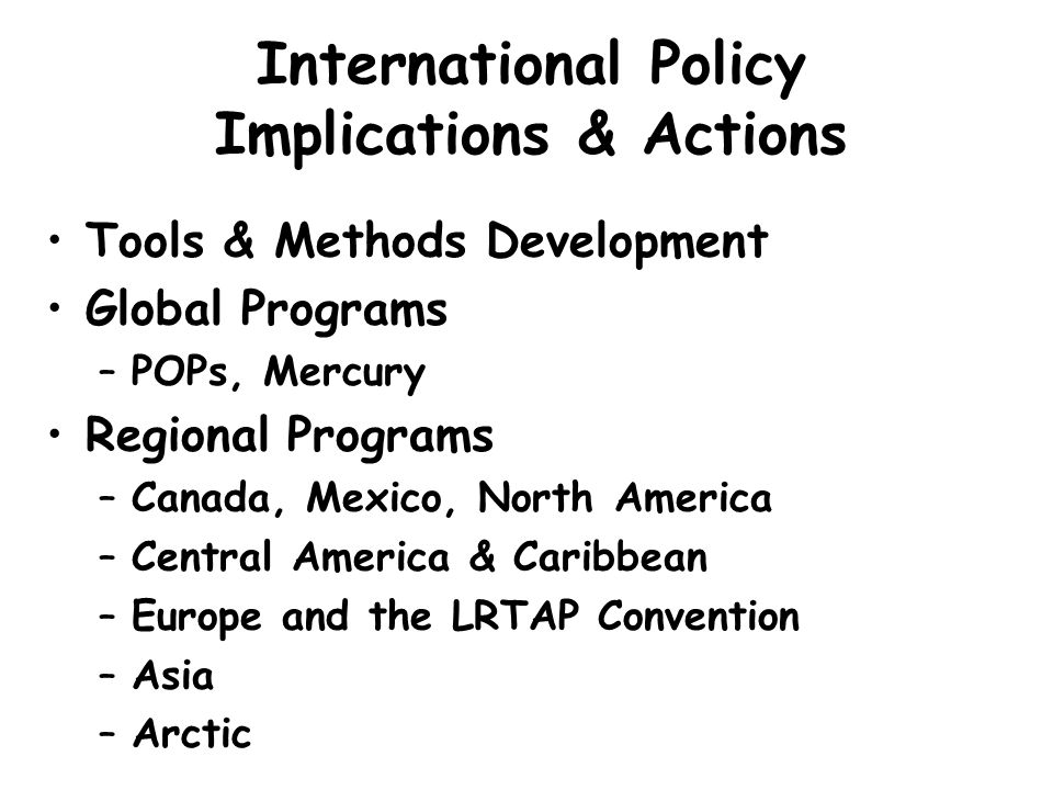 International Policy Implications & Actions Tools & Methods Development Global Programs –POPs, Mercury Regional Programs –Canada, Mexico, North America –Central America & Caribbean –Europe and the LRTAP Convention –Asia –Arctic
