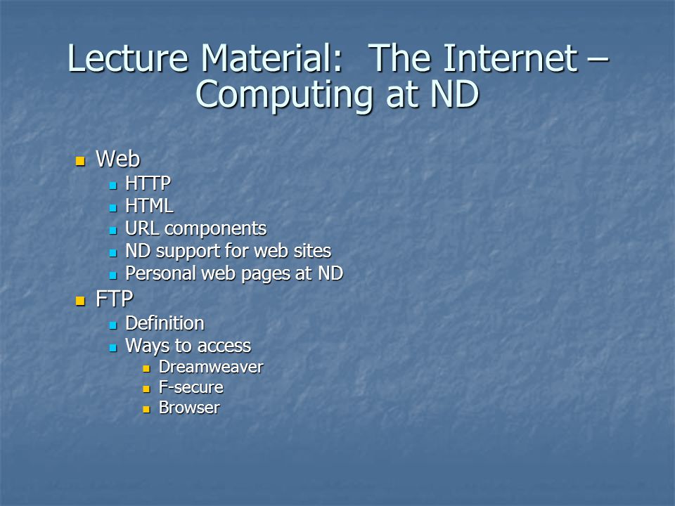 Lecture Material: The Internet – Computing at ND Web Web HTTP HTTP HTML HTML URL components URL components ND support for web sites ND support for web sites Personal web pages at ND Personal web pages at ND FTP FTP Definition Definition Ways to access Ways to access Dreamweaver Dreamweaver F-secure F-secure Browser Browser